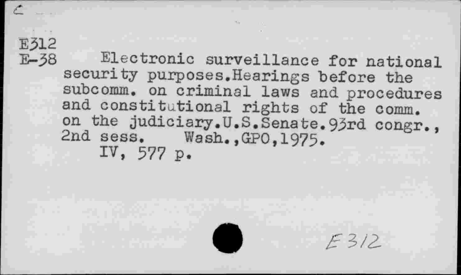 ﻿c.
E312
E-58 Electronic surveillance for national security purposes.Hearings before the subcomm. on criminal laws and. procedures and. constitutional rights of the comm, on the judiciary.U.S.Senate.95rd congr., 2nd sess. Wash.,GPO,1975.
IV, 577 p.
^3/3